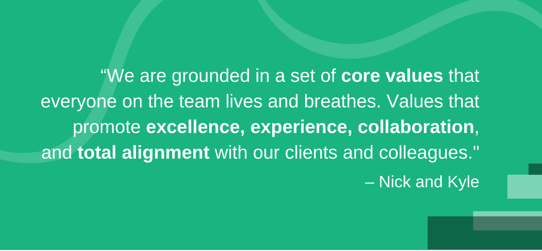 We are grounded in a set of core values that everyone on the team lives and breathes. Values that promote excellence, experience, collaboration, and total alignment with our clients and colleagues.” – Nick and Kyle